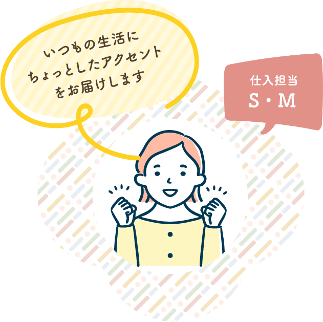 いつもの生活にちょっとしたアクセントをお届けします 仕入担当 S・M